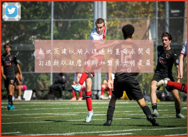 麦坎茨建议湖人追逐约基奇东契奇打造新双核詹姆斯加盟勇士将是最佳选择