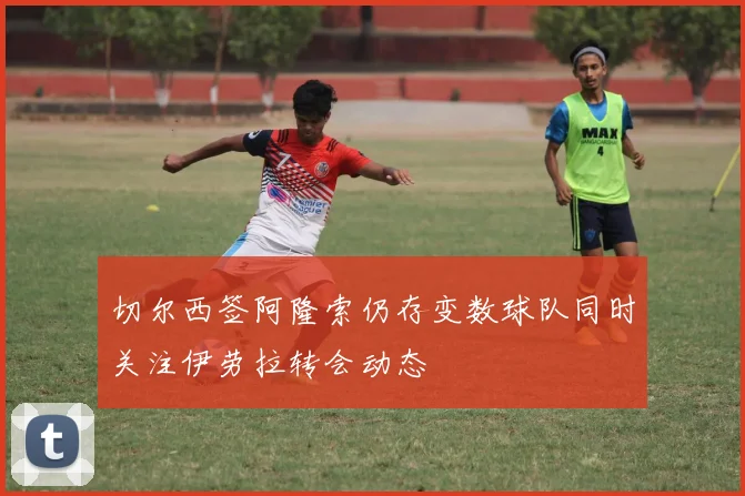 切尔西签阿隆索仍存变数球队同时关注伊劳拉转会动态
