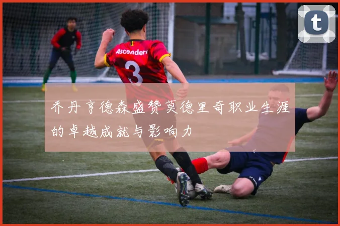 乔丹亨德森盛赞莫德里奇职业生涯的卓越成就与影响力