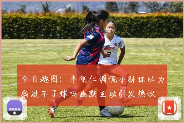 今日趣图：李刚仁调侃小孙你以为我进不了球吗幽默互动引发热议