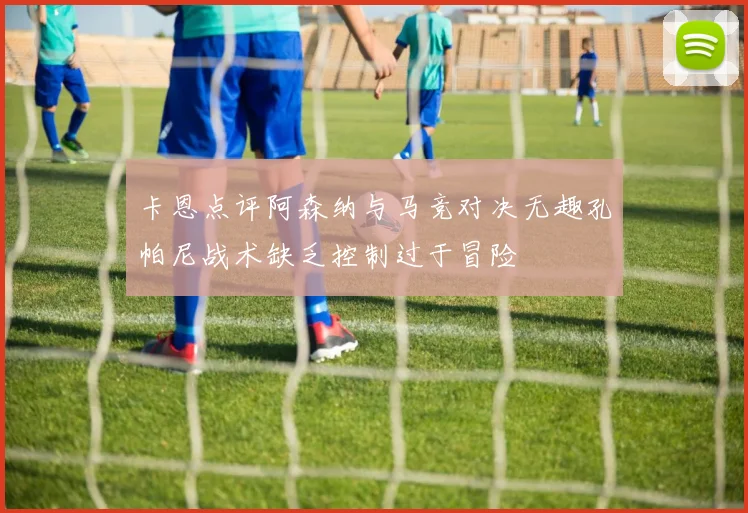 卡恩点评阿森纳与马竞对决无趣孔帕尼战术缺乏控制过于冒险
