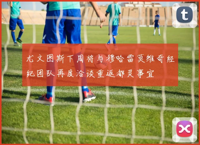 尤文图斯下周将与穆哈雷莫维奇经纪团队再度洽谈重返都灵事宜