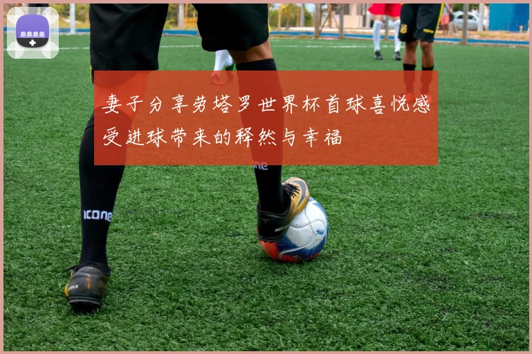 妻子分享劳塔罗世界杯首球喜悦感受进球带来的释然与幸福