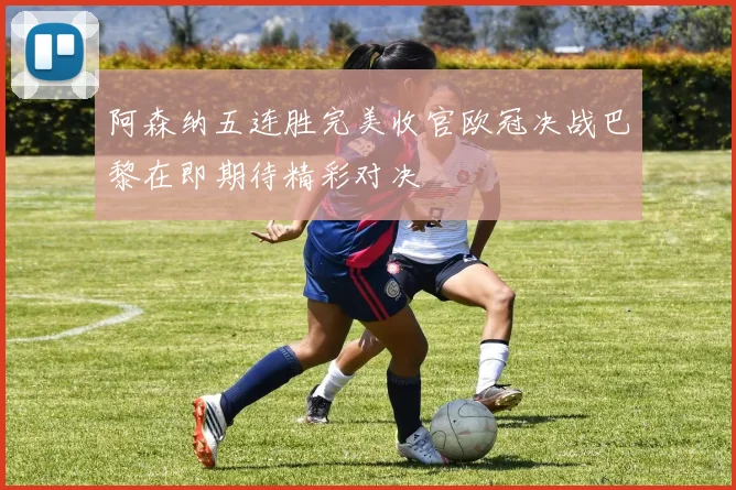 阿森纳五连胜完美收官欧冠决战巴黎在即期待精彩对决