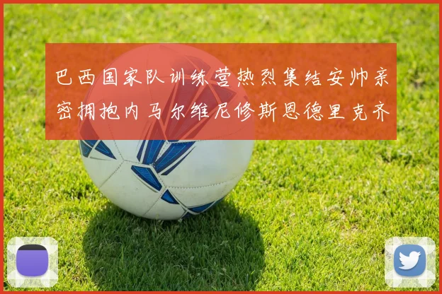 巴西国家队训练营热烈集结安帅亲密拥抱内马尔维尼修斯恩德里克齐亮相