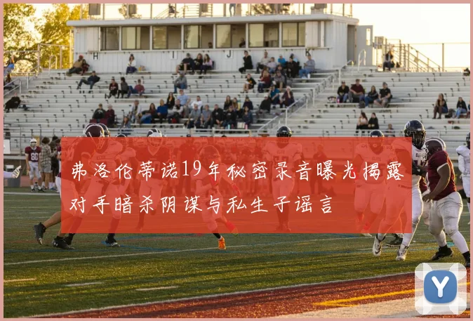 弗洛伦蒂诺19年秘密录音曝光揭露对手暗杀阴谋与私生子谣言